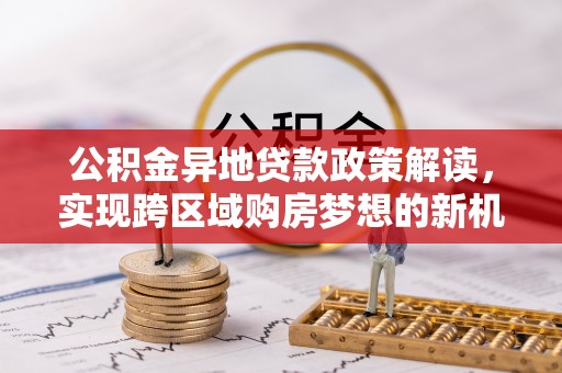 华蓥公积金异地贷款政策解读，实现跨区域购房梦想的新机遇