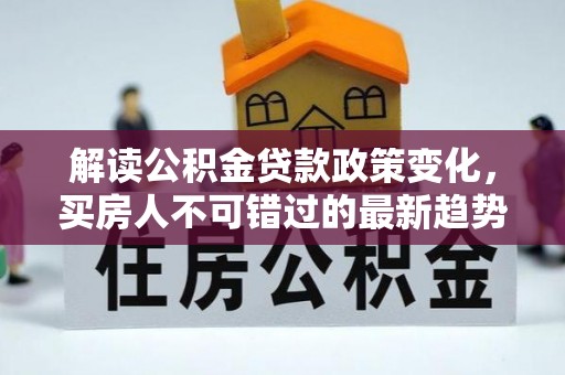 华蓥解读公积金贷款政策变化，买房人不可错过的最新趋势